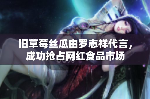 旧草莓丝瓜由罗志祥代言，成功抢占网红食品市场