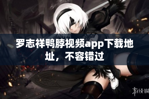 罗志祥鸭脖视频app下载地址，不容错过