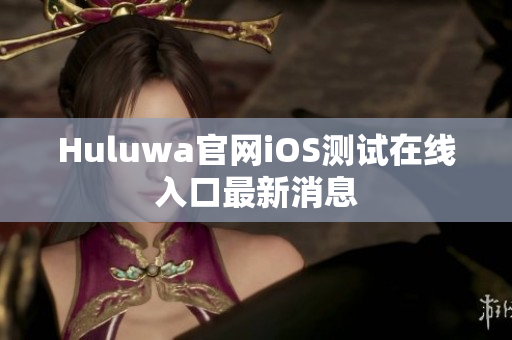 Huluwa官网iOS测试在线入口最新消息
