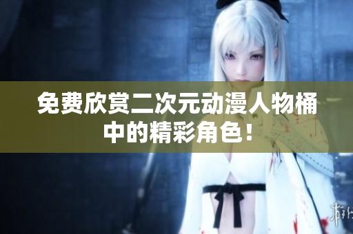 免费欣赏二次元动漫人物桶中的精彩角色！