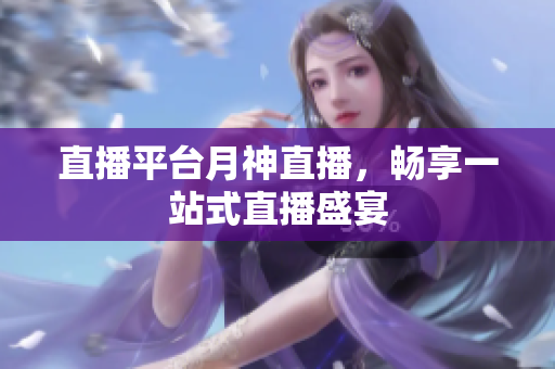 直播平台月神直播，畅享一站式直播盛宴