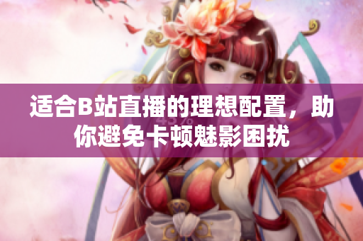 适合B站直播的理想配置，助你避免卡顿魅影困扰