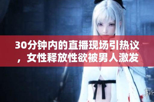 30分钟内的直播现场引热议，女性释放性欲被男人激发？