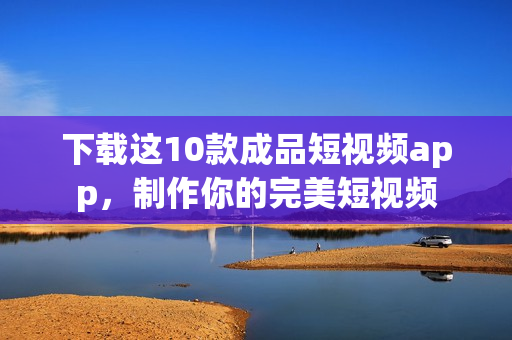 下载这10款成品短视频app，制作你的完美短视频