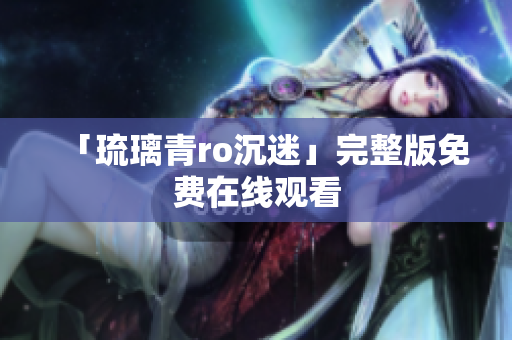 「琉璃青ro沉迷」完整版免费在线观看