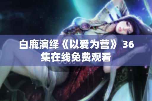 白鹿演绎《以爱为营》 36集在线免费观看