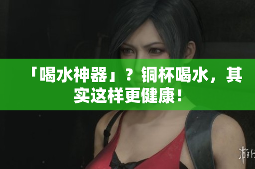 「喝水神器」？铜杯喝水，其实这样更健康！