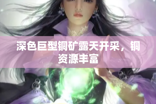深色巨型铜矿露天开采，铜资源丰富