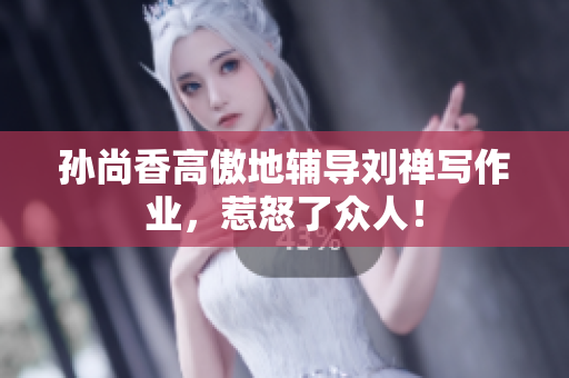 孙尚香高傲地辅导刘禅写作业，惹怒了众人！