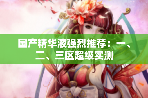国产精华液强烈推荐：一、二、三区超级实测