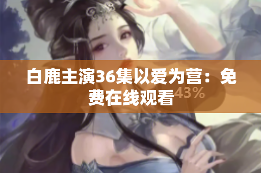白鹿主演36集以爱为营：免费在线观看