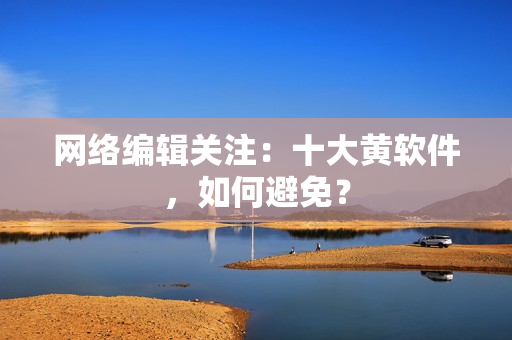 网络编辑关注：十大黄软件，如何避免？