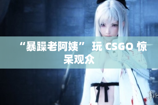 “暴躁老阿姨” 玩 CSGO 惊呆观众
