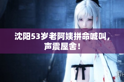 沈阳53岁老阿姨拼命喊叫，声震屋舍！