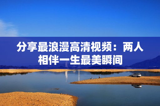 分享最浪漫高清视频：两人相伴一生最美瞬间