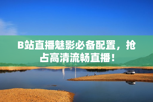 B站直播魅影必备配置，抢占高清流畅直播！