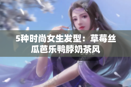 5种时尚女生发型：草莓丝瓜芭乐鸭脖奶茶风