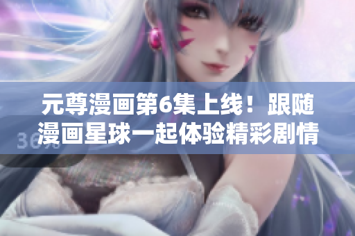 元尊漫画第6集上线！跟随漫画星球一起体验精彩剧情