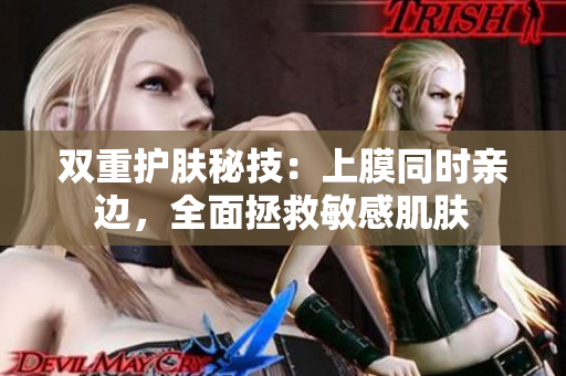 双重护肤秘技：上膜同时亲边，全面拯救敏感肌肤