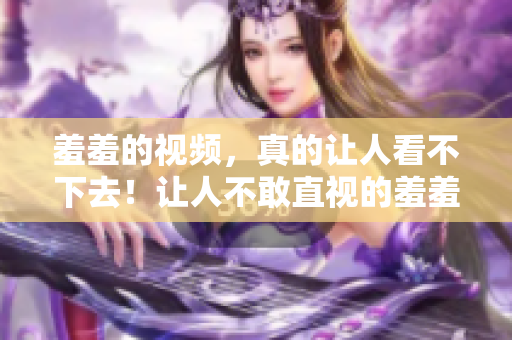 羞羞的视频，真的让人看不下去！让人不敢直视的羞羞视频，看了就想删除！
