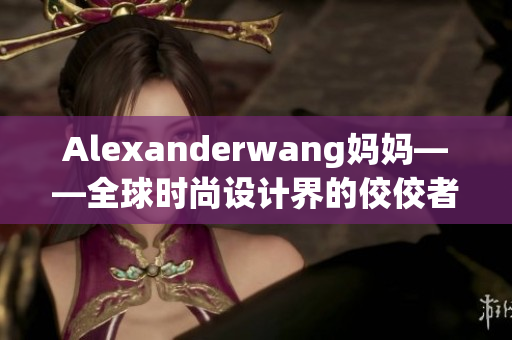 Alexanderwang妈妈——全球时尚设计界的佼佼者