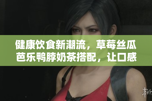 健康饮食新潮流，草莓丝瓜芭乐鸭脖奶茶搭配，让口感与营养并存