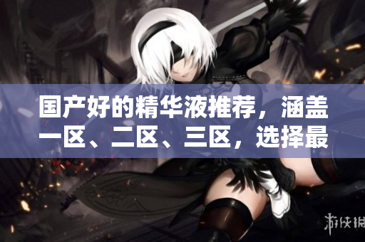 国产好的精华液推荐，涵盖一区、二区、三区，选择最适合你的护肤。