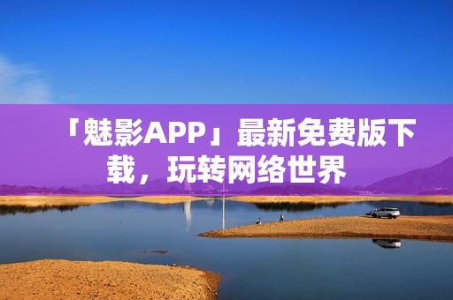 「魅影APP」最新免费版下载，玩转网络世界