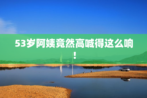 53岁阿姨竟然高喊得这么响！