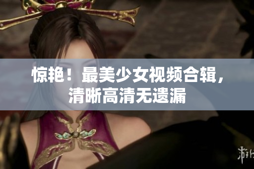 惊艳！最美少女视频合辑，清晰高清无遗漏