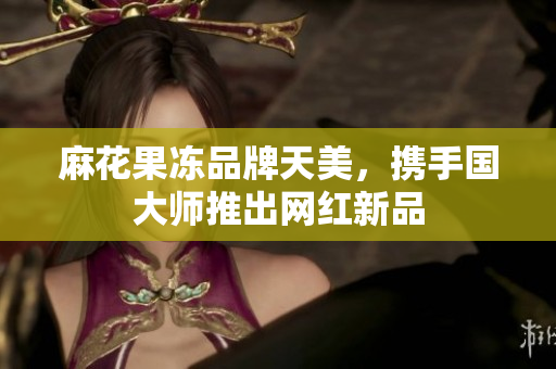 麻花果冻品牌天美，携手国大师推出网红新品