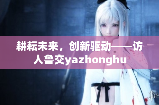 耕耘未来，创新驱动——访人鲁交yazhonghu