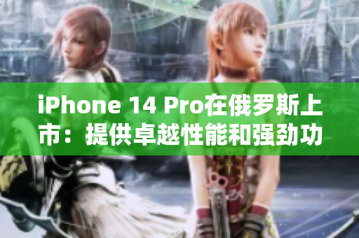 iPhone 14 Pro在俄罗斯上市：提供卓越性能和强劲功能