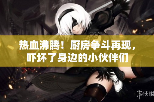 热血沸腾！厨房争斗再现，吓坏了身边的小伙伴们