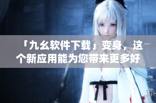 「九幺软件下载」变身，这个新应用能为您带来更多好处！)