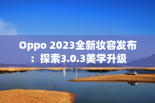 Oppo 2023全新妆容发布：探索3.0.3美学升级
