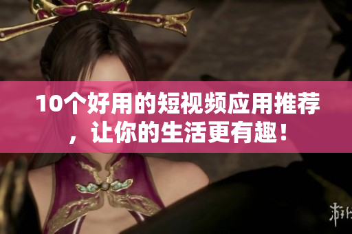 10个好用的短视频应用推荐，让你的生活更有趣！