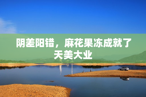 阴差阳错，麻花果冻成就了天美大业