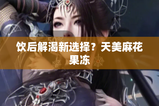 饮后解渴新选择？天美麻花果冻
