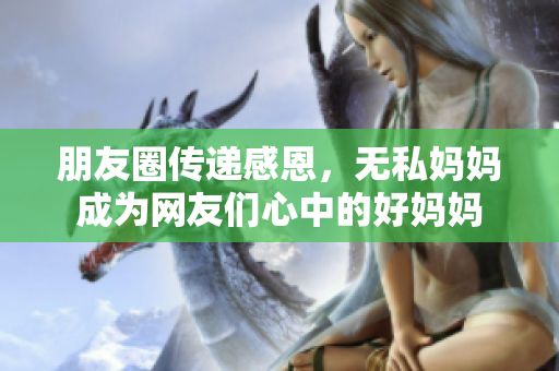 朋友圈传递感恩，无私妈妈成为网友们心中的好妈妈