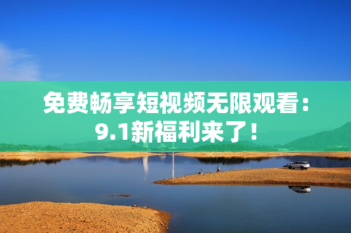免费畅享短视频无限观看：9.1新福利来了！