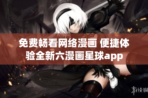 免费畅看网络漫画 便捷体验全新六漫画星球app