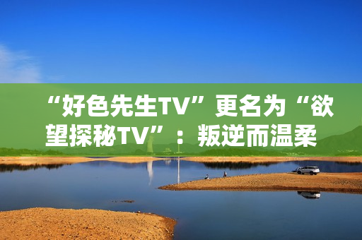 “好色先生TV”更名为“欲望探秘TV”：叛逆而温柔的性爱记录。