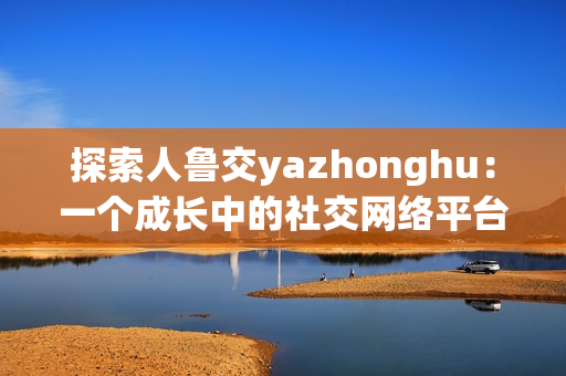 探索人鲁交yazhonghu：一个成长中的社交网络平台