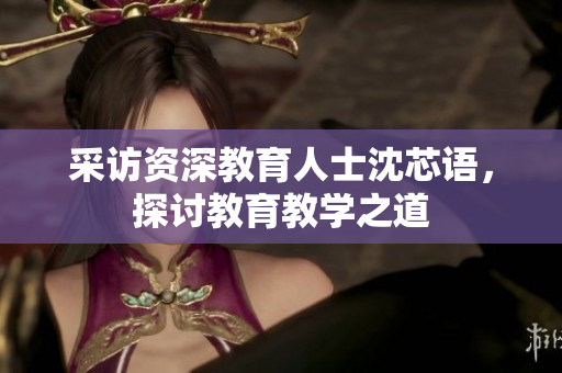 采访资深教育人士沈芯语，探讨教育教学之道