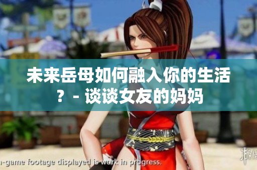 未来岳母如何融入你的生活？- 谈谈女友的妈妈