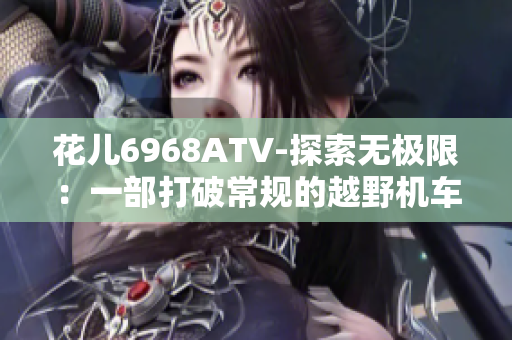 花儿6968ATV-探索无极限：一部打破常规的越野机车