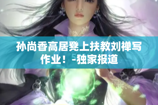 孙尚香高居凳上扶教刘禅写作业！-独家报道