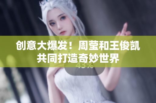 创意大爆发！周莹和王俊凯共同打造奇妙世界