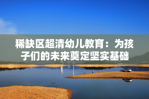 稀缺区超清幼儿教育：为孩子们的未来奠定坚实基础